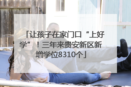 让孩子在家门口“上好学”！三年来贵安新区新增学位8310个