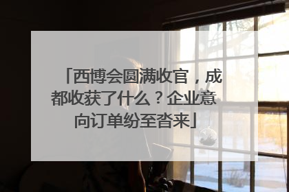 西博会圆满收官，成都收获了什么？企业意向订单纷至沓来