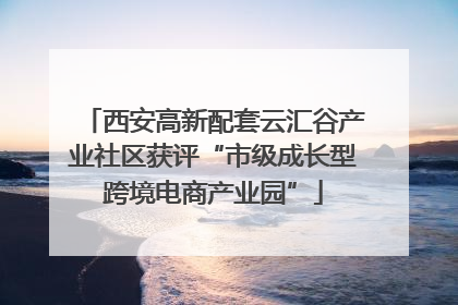 西安高新配套云汇谷产业社区获评“市级成长型跨境电商产业园”