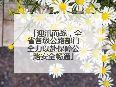 迎汛而战，全省各级公路部门全力以赴保障公路安全畅通