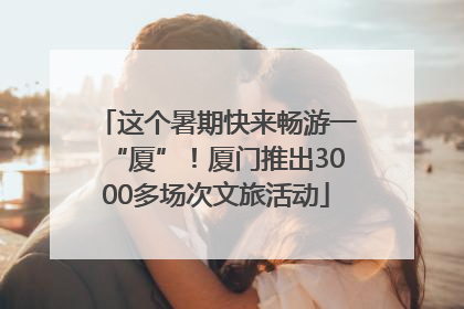 这个暑期快来畅游一“厦”！厦门推出3000多场次文旅活动
