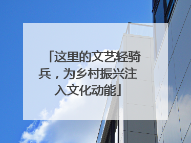 这里的文艺轻骑兵，为乡村振兴注入文化动能