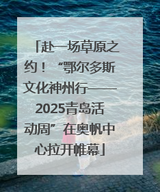 赴一场草原之约！“鄂尔多斯文化神州行——2025青岛活动周”在奥帆中心拉开帷幕