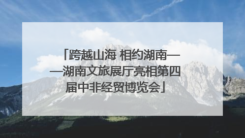跨越山海 相约湖南——湖南文旅展厅亮相第四届中非经贸博览会