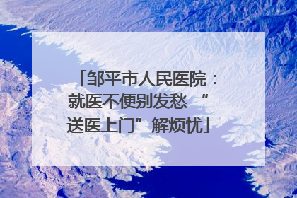 邹平市人民医院：就医不便别发愁 “送医上门”解烦忧