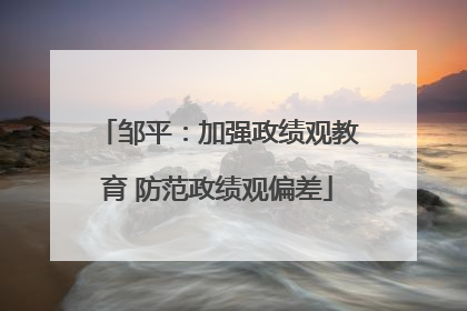 邹平：加强政绩观教育 防范政绩观偏差