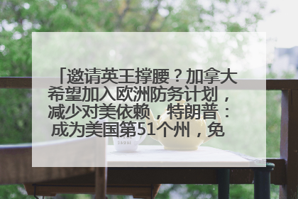邀请英王撑腰？加拿大希望加入欧洲防务计划，减少对美依赖，特朗普：成为美国第51个州，免费用“金穹”