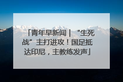 青年早新闻｜“生死战”主打进攻！国足抵达印尼，主教练发声