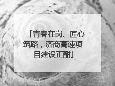 青春在岗、匠心筑路，济商高速项目建设正酣