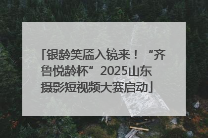 银龄笑靥入镜来！“齐鲁悦龄杯”2025山东摄影短视频大赛启动