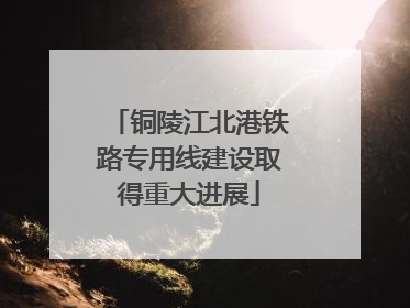 铜陵江北港铁路专用线建设取得重大进展