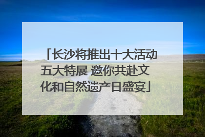 长沙将推出十大活动五大特展 邀你共赴文化和自然遗产日盛宴