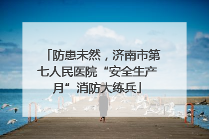 防患未然，济南市第七人民医院“安全生产月”消防大练兵