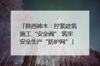 陕西神木：拧紧建筑施工“安全阀” 筑牢安全生产“防护网”