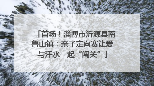 首场！淄博市沂源县南鲁山镇：亲子定向赛让爱与汗水一起“闯关”