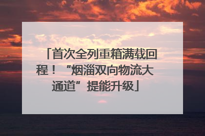 首次全列重箱满载回程！“烟淄双向物流大通道”提能升级