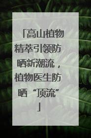 高山植物精萃引领防晒新潮流，植物医生防晒“顶流”