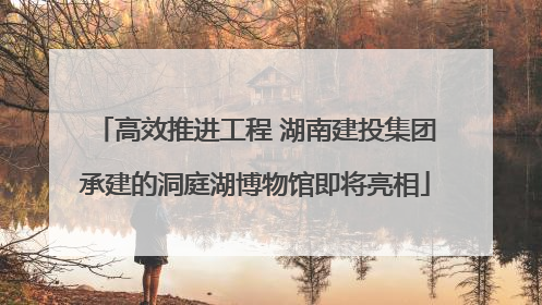 高效推进工程 湖南建投集团承建的洞庭湖博物馆即将亮相