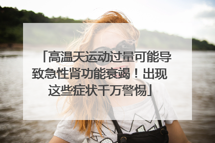 高温天运动过量可能导致急性肾功能衰竭！出现这些症状千万警惕