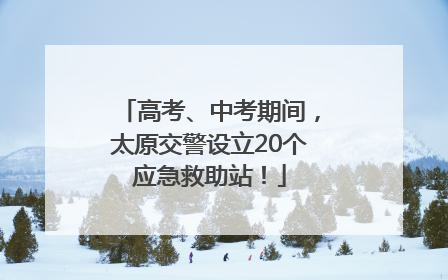 高考、中考期间，太原交警设立20个应急救助站！