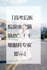 高考后医院迎来“摘镜热”！十堰眼科专家提示
