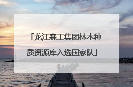 龙江森工集团林木种质资源库入选国家队