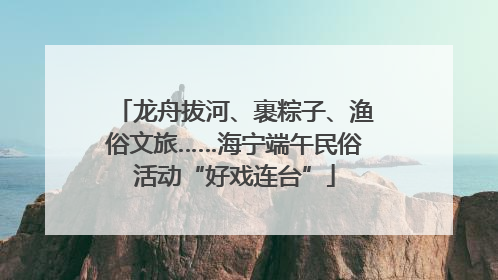龙舟拔河、裹粽子、渔俗文旅……海宁端午民俗活动“好戏连台”