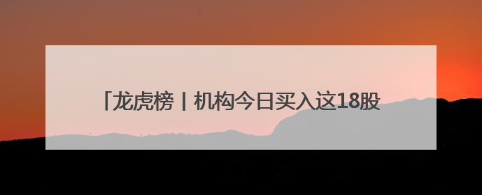 龙虎榜丨机构今日买入这18股，抛售御银股份1.40亿元
