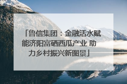 鲁信集团：金融活水赋能济阳富硒西瓜产业 助力乡村振兴新图景