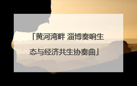 黄河湾畔 淄博奏响生态与经济共生协奏曲