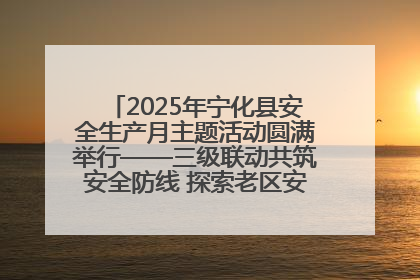 2025年宁化县安全生产月主题活动圆满举行——三级联动共筑安全防线 探索老区安全发展新路径