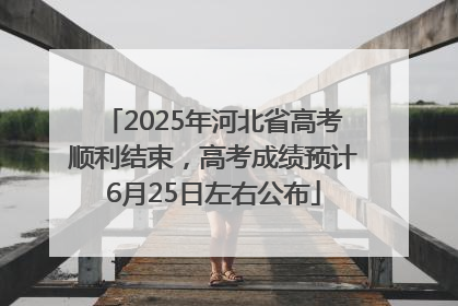 2025年河北省高考顺利结束，高考成绩预计6月25日左右公布