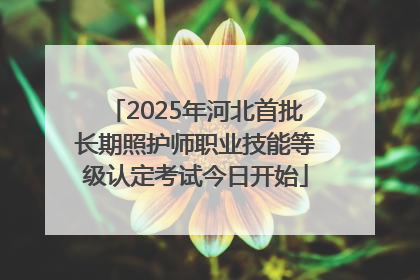 2025年河北首批长期照护师职业技能等级认定考试今日开始