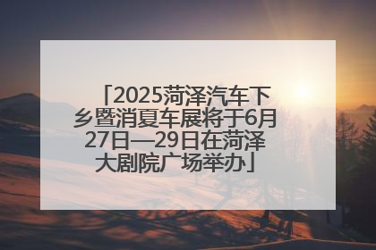 2025菏泽汽车下乡暨消夏车展将于6月27日—29日在菏泽大剧院广场举办