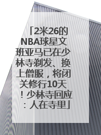 2米26的NBA球星文班亚马已在少林寺剃发、换上僧服，将闭关修行10天！少林寺回应：人在寺里