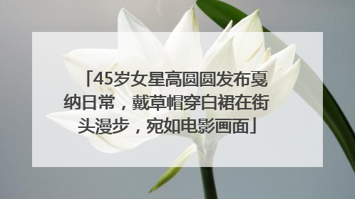 45岁女星高圆圆发布戛纳日常，戴草帽穿白裙在街头漫步，宛如电影画面