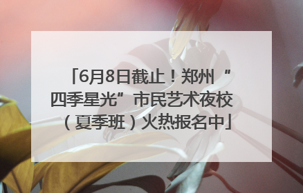6月8日截止！郑州“四季星光”市民艺术夜校（夏季班）火热报名中